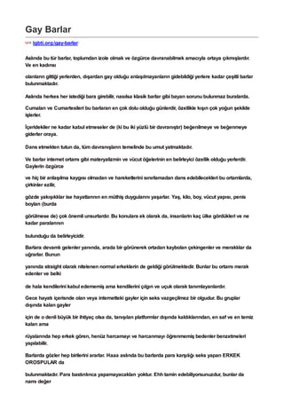 Gay Barlar
lgbti.org/gay-barlar/
Aslında bu tür barlar, toplumdan izole olmak ve özgürce davranabilmek amacıyla ortaya çıkmışlardır.
Ve en kadınsı
olanların gittiği yerlerden, dışardan gay olduğu anlaşılmayanların gidebildiği yerlere kadar çeşitli barlar
bulunmaktadır.
Aslında herkes her istediği bara girebilir, nasılsa klasik barlar gibi bayan sorunu bulunmaz buralarda.
Cumaları ve Cumartesileri bu barlaran en çok dolu olduğu günlerdir, özellikle kışın çok yoğun şekilde
işlerler.
İçeridekiler ne kadar kabul etmeseler de (ki bu iki yüzlü bir davranıştır) beğenilmeye ve beğenmeye
giderler oraya.
Dans etmekten tutun da, tüm davranışların temelinde bu umut yatmaktadır.
Ve barlar internet ortamı gibi materyalizmin ve vücut öğelerinin en belirleyici özellik olduğu yerlerdir.
Gaylerin özgürce
ve hiç bir anlaşılma kaygısı olmadan ve hareketlerini sınırlamadan dans edebilecekleri bu ortamlarda,
çirkinler ezilir,
gözde yakışıklılar ise hayatlarının en müthiş duygularını yaşarlar. Yaş, kilo, boy, vücut yapısı, penis
boyları (burda
görülmese de) çok önemli unsurlardır. Bu konulara ek olarak da, insanlarin kaç ülke gördükleri ve ne
kadar paralarının
bulunduğu da belirleyicidir.
Barlara devamlı gelenler yanında, arada bir görünerek ortadan kaybolan çekingenler ve meraklılar da
uğrarlar. Bunun
yanında straight olarak nitelenen normal erkeklerin de geldiği görülmektedir. Bunlar bu ortamı merak
edenler ve belki
de hala kendilerini kabul edememiş ama kendilerini çılgın ve uçuk olarak tanımlayanlardır.
Gece hayatı içerisnde olan veya internetteki gayler için seks vazgeçilmez bir olgudur. Bu gruplar
dışında kalan gayler
için de o denli büyük bir ihtiyaç olsa da, tanışılan platformlar dışında kaldıklarından, en saf ve en temiz
kalan ama
rüyalarında hep erkek gören, henüz harcamayı ve harcanmayı öğrenmemiş bedenler benzetmeleri
yapılabilir.
Barlarda gözler hep birilerini ararlar. Haaa aslında bu barlarda para karşılığı seks yapan ERKEK
OROSPULAR da
bulunmaktadır. Para bastırılınca yapamayacakları yoktur. Ehh tamin edebiliyorsunuzdur, bunlar da
namı değer
 