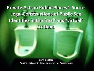 Private Acts in Public Places?  Socio-Legal Constructions of Public Sex Identities in the ‘real’ and ‘virtual’ Scotland Chris Ashford Senior Lecturer in Law, University of Sunderland 