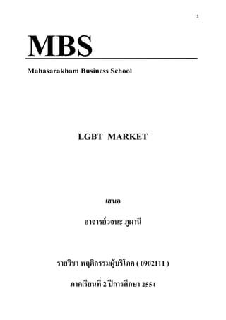 1




MBS
Mahasarakham Business School




             LGBT MARKET



                       เสนอ
                อาจารย์ วจนะ ภูผานี


       รายวิชา พฤติกรรมผู้บริโภค ( 0902111 )
           ภาคเรียนที่ 2 ปี การศึกษา 2554
 