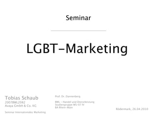 Seminar




                 LGBT-Marketing


                                    Prof. Dr. Dannenberg
Tobias Schaub
2007BWL2082                         BWL - Handel und Dienstleistung
                                    Studiengruppe WS-07 IV
Avaya GmbH & Co. KG
                                    BA Rhein-Main
                                                                      Rödermark, 26.04.2010
Seminar Internationales Marketing
 