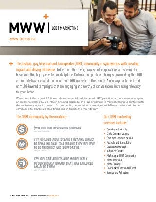 MWW EXPERTISE
LGBT MARKETING
The lesbian, gay, bisexual and transgender (LGBT) community is synonymous with creating
impact and driving influence. Today more than ever, brands and corporations are seeking to
break into this highly-coveted marketplace. Cultural and political changes surrounding the LGBT
community have dictated a new form of LGBT marketing. The result? A new approach, centered
on multi-layered campaigns that are engaging and worthy of conversation, increasing relevancy
for your brand.
Our LGBT marketing
services include:
• BrandingandIdentity
• CrisisCommunications
• EmployeeCommunications
• FestivalsandStreetFairs
• GrassrootsIntercept
• InfluencerEvents
• MarketingtoLGBTCommunity
• MediaRelations
• MediaTraining
• On-PremiseExperientialEvents
• SponsorshipActivation
We’re one of the largest PR firms to have a specialized, targeted LGBT practice, and our resources span
an entire network of LGBT influencers and organizations. We know how to make meaningful contact with
the audience you want to reach. Our authentic, personalized campaigns mobilize activators within the
community to evangelize your brand and influence the mainstream.
The LGBT community by the numbers:
$790BILLION IN SPENDING POWER
source: Witeck Communications
71%OF LGBT ADULTS SAID THEY ARE LIKELY
TO REMAIN LOYAL TO A BRAND THEY BELIEVE
TO BE FRIENDLY AND SUPPORTIVE
source: Harris Interactive
47%OF LGBT ADULTS ARE MORE LIKELY
TO CONSIDER A BRAND THAT HAS TAILORED
AN AD TO THEM
source: Harris Interactive
© 2014 MWW GROUP, ALL RIGHTS RESERVED | SPRING 2014
 