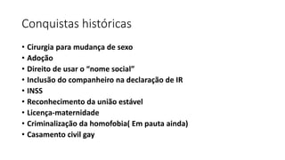 Conquistas históricas
• Cirurgia para mudança de sexo
• Adoção
• Direito de usar o “nome social”
• Inclusão do companheiro na declaração de IR
• INSS
• Reconhecimento da união estável
• Licença-maternidade
• Criminalização da homofobia( Em pauta ainda)
• Casamento civil gay
 