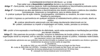 O GOVERNADOR DO ESTADO DE SÃO PAULO: Lei 10.948
Faço saber que a Assembléia Legislativa decreta e eu promulgo a seguinte lei:
Artigo 1º - Será punida, nos termos desta lei, toda manifestação atentatória ou discriminatória praticada contra
cidadão homossexual, bissexual ou transgênero.
Artigo 2º - Consideram-se atos atentatórios e discriminatórios dos direitos individuais e coletivos dos cidadãos
homossexuais, bissexuais ou transgêneros, para os efeitos desta lei:
I - praticar qualquer tipo de ação violenta, constrangedora, intimidatória ou vexatória, de ordem moral, ética,
filosófica ou psicológica;
II - proibir o ingresso ou permanência em qualquer ambiente ou estabelecimento público ou privado, aberto ao
público;
III - praticar atendimento selecionado que não esteja devidamente determinado em lei;
IV - preterir, sobretaxar ou impedir a hospedagem em hotéis, motéis, pensões ou similares;
(...)
VIII - proibir a livre expressão e manifestação de afetividade, sendo estas expressões e manifestações permitidas
aos demais cidadãos.
Artigo 3º - São passíveis de punição o cidadão, inclusive os detentores de função pública, civil ou militar, e toda
organização social ou empresa, com ou sem fins lucrativos, de caráter privado ou público, instaladas neste Estado,
que intentarem contra o que dispõe esta lei.
- As penalidades aplicáveis aos que praticarem atos de discriminação ou qualquer outro ato atentatório aos direitos e garantias
fundamentais da pessoa humana serão as seguintes:
I - advertência;
II - multa de 1000 (um mil) UFESPs - Unidades Fiscais do Estado de São Paulo;
III - multa de 3000 (três mil) UFESPs - Unidades Fiscais do Estado de São Paulo, em caso de reincidência;
IV - suspensão da licença estadual para funcionamento por 30 (trinta) dias;
V - cassação da licença estadual para funcionamento
 