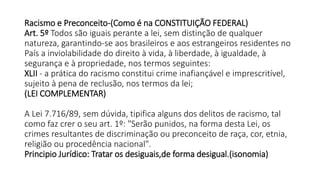 Racismo e Preconceito-(Como é na CONSTITUIÇÃO FEDERAL)
Art. 5º Todos são iguais perante a lei, sem distinção de qualquer
natureza, garantindo-se aos brasileiros e aos estrangeiros residentes no
País a inviolabilidade do direito à vida, à liberdade, à igualdade, à
segurança e à propriedade, nos termos seguintes:
XLII - a prática do racismo constitui crime inafiançável e imprescritível,
sujeito à pena de reclusão, nos termos da lei;
(LEI COMPLEMENTAR)
A Lei 7.716/89, sem dúvida, tipifica alguns dos delitos de racismo, tal
como faz crer o seu art. 1º: "Serão punidos, na forma desta Lei, os
crimes resultantes de discriminação ou preconceito de raça, cor, etnia,
religião ou procedência nacional".
Principio Jurídico: Tratar os desiguais,de forma desigual.(isonomia)
 