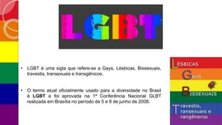 • LGBT é uma sigla que refere-se a Gays, Lésbicas, Bissexuais,
travestis, transexuais e transgênicos.
• O termo atual oficialmente usado para a diversidade no Brasil
é LGBT e foi aprovada na 1ª Conferência Nacional GLBT
realizada em Brasília no período de 5 e 8 de junho de 2008.
 