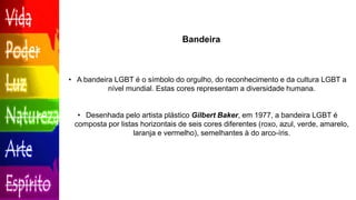 Bandeira
• A bandeira LGBT é o símbolo do orgulho, do reconhecimento e da cultura LGBT a
nível mundial. Estas cores representam a diversidade humana.
• Desenhada pelo artista plástico Gilbert Baker, em 1977, a bandeira LGBT é
composta por listas horizontais de seis cores diferentes (roxo, azul, verde, amarelo,
laranja e vermelho), semelhantes à do arco-íris.
 