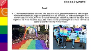 Inicio do Movimento
Brasil
• O movimento brasileiro nasce no final dos anos 1970, predominantemente formado por
homens homossexuais, logo nos primeiros anos de atividade, as lésbicas começam a se
afirmar. Nos anos 1990, travestis e depois transexuais passam a participar de modo mais
orgânico. No início dos anos 2000, são os bissexuais que começam a se fazer visíveis e a
cobrar o reconhecimento do movimento.
 