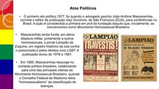 Atos Políticos
• O primeiro ato político,1977, foi quando o advogado gaúcho João Antônio Mascarenhas,
convida o editor da publicação Gay Sunshine, de São Francisco (EUA), para conferências no
Brasil. A ação é considerada a primeira em prol da fundação daquilo que, inicialmente, se
convencionou como Movimento Homossexual Brasileiro.
• Mascarenhas ainda funda, em plena
ditadura militar, juntamente a outros
homossexuais, o jornal Lampião da
Esquina, um registro histórico da luta contra
o preconceito e pelos direitos civis LGBT. A
publicação durou de 1978 a 1981.
• Em 1985, Mascarenhas ressurge no
contexto político brasileiro, colaborando
para uma das principais vitórias do
Movimento Homossexual Brasileiro, quando
o Conselho Federal de Medicina retira
“homossexualismo” da classificação de
doenças.
 