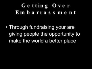 Getting Over Embarrassment Through fundraising your are giving people the opportunity to make the world a better place