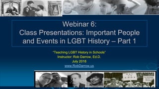 Webinar 6:
Class Presentations: Important People
and Events in LGBT History – Part 1
“Teaching LGBT History in Schools”
Instructor: Rob Darrow, Ed.D.
July 2018
www.RobDarrow.us
 