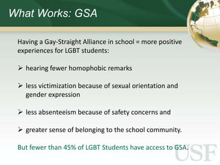 What Works: GSA

 Having a Gay-Straight Alliance in school = more positive
 experiences for LGBT students:

  hearing fewer homophobic remarks

  less victimization because of sexual orientation and
   gender expression

  less absenteeism because of safety concerns and

  greater sense of belonging to the school community.

 But fewer than 45% of LGBT Students have access to GSA.
 