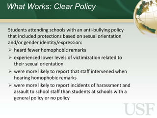 What Works: Clear Policy

Students attending schools with an anti-bullying policy
that included protections based on sexual orientation
and/or gender identity/expression:
 heard fewer homophobic remarks
 experienced lower levels of victimization related to
   their sexual orientation
 were more likely to report that staff intervened when
   hearing homophobic remarks
 were more likely to report incidents of harassment and
   assault to school staff than students at schools with a
   general policy or no policy
 