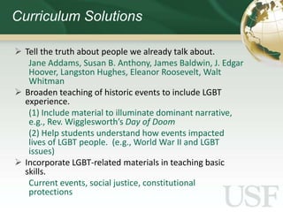 Curriculum Solutions

 Tell the truth about people we already talk about.
   Jane Addams, Susan B. Anthony, James Baldwin, J. Edgar
   Hoover, Langston Hughes, Eleanor Roosevelt, Walt
   Whitman
 Broaden teaching of historic events to include LGBT
  experience.
   (1) Include material to illuminate dominant narrative,
   e.g., Rev. Wigglesworth’s Day of Doom
   (2) Help students understand how events impacted
   lives of LGBT people. (e.g., World War II and LGBT
   issues)
 Incorporate LGBT-related materials in teaching basic
  skills.
   Current events, social justice, constitutional
   protections
 