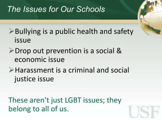 The Issues for Our Schools

Bullying is a public health and safety
 issue
Drop out prevention is a social &
 economic issue
Harassment is a criminal and social
 justice issue

These aren’t just LGBT issues; they
belong to all of us.
 
