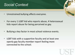 Social Context

• Unrestrained bullying affects everyone.

• For every 1 LGBT kid who reports abuse, 4 heterosexual
  kids report abuse for being perceived as gay.

• Bullying a key factor in most school violence events.

• LGBT kids with a supportive faculty and at least one
  openly gay faculty member report feeling more
  connected to the school.
 