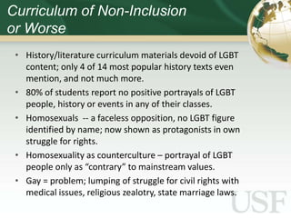 Curriculum of Non-Inclusion
or Worse
 • History/literature curriculum materials devoid of LGBT
   content; only 4 of 14 most popular history texts even
   mention, and not much more.
 • 80% of students report no positive portrayals of LGBT
   people, history or events in any of their classes.
 • Homosexuals -- a faceless opposition, no LGBT figure
   identified by name; now shown as protagonists in own
   struggle for rights.
 • Homosexuality as counterculture – portrayal of LGBT
   people only as “contrary” to mainstream values.
 • Gay = problem; lumping of struggle for civil rights with
   medical issues, religious zealotry, state marriage laws.
 