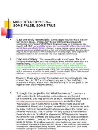 • Gays are easily recognizable. Some people may feel this is the only
way to meet people, or (especially before prominent politicians and
evangelists were “outed,”) that this is the proper way for a lesbian or gay
man to act. But you probably know many such people without having a clue
about their sexual orientation. (Fantasy: imagine that one morning when people
wake up, everyone is shaded according to their rank on the Kinsey Scale. Zeros remain as
they are, 1s and 2s are tinged with lavender, but 6s are deep purple. What surprises the
population would be in for! As many as 10% would be purple, said Kinsey.]
4. Gays are unhappy. Yes, many glbt people are unhappy. The most
unhappy are teenagers, who are coming to terms with their orientation in a
hostile society. A GLSEN survey found over 90% of LGBT youth reported
hearing homophobic comments in school regularly, 1/3 of them said no one
ever intervened, and 1/3 reported hearing such comments from teachers and
staff. Another study showed nearly 1/3 of GLBT students had been threatened
with a weapon at school in the past month, compared with 7% of heterosexual
students. http://www.aclu.org/issues/gay/Statistics.html
However, those who accept themselves and live accordingly may
end up fine. A 1982 study of older gay men, Gay and Gray,
(Raymond M. Berger, Allyson Press) showed many of its subjects to be
happier than older heterosexuals.
5. ”I thought that people like that killed themselves.” [The title of a
1983 study by Eric E. Rofes subtitled Lesbians,Gay Men and Suicide.]
Unfortunately, this may too often be true. Fourteen studies listed at
http://www.youth-suicide.com/gay-bisexual/news/studies.htm#10 in a table entitled
“Gay/Bisexual Male Youth Lifetime ‘Suicide Attempt’ Data Studies with
‘Heterosexual’ Male Control Samples” varied from 2 to 14 times more likely
for a gay youth to try suicide than for a heterosexual one; the median was
5.8 times more likely. This, of course, lists only obvious suicide attempts;
those who die in an “accident” or who contract AIDS on purpose because
they think they are worthless are not counted. Very few studies on lesbian
suicides have been conducted, but articles generally agree their statistics
would be similar. Cf. an old newspaper story about two teen-age boys, best friends,
who shot each other several times till both died. No one in their small town could figure out
why they did it. Were they just playing with guns? Both knew how to hunt. (from an old
newspaper clipping I can’t locate at the moment.)
MORE STEREOTYPES—
SOME FALSE, SOME TRUE
 
