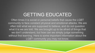 GETTING EDUCATED 
Often times it is social or personal beliefs that cause the LGBT 
community to face constant physical an...