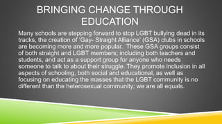 BRINGING CHANGE THROUGH 
EDUCATION 
Many schools are stepping forward to stop LGBT bullying dead in its 
tracks, the creat...