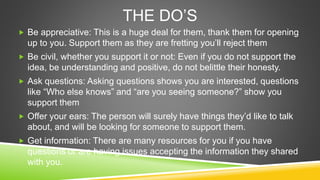 THE DO’S 
 Be appreciative: This is a huge deal for them, thank them for opening 
up to you. Support them as they are fre...