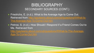 BIBLIOGRAPHY 
SECONDARY SOURCES (CONT.) 
 Friedrichs, E. (n.d.). What is the Average Age to Come Out. 
Retrieved from htt...