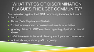 WHAT TYPES OF DISCRIMINATION 
PLAGUES THE LGBT COMMUNITY? 
Discrimination against the LGBT community includes, but is not ...