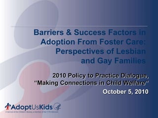 Barriers & Success Factors inAdoption From Foster Care:Perspectives of Lesbian and Gay Families 2010 Policy to Practice Dialogue, “Making Connections in Child Welfare” October 5, 2010  