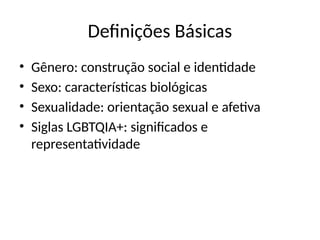 Definições Básicas
• Gênero: construção social e identidade
• Sexo: características biológicas
• Sexualidade: orientação sexual e afetiva
• Siglas LGBTQIA+: significados e
representatividade
 