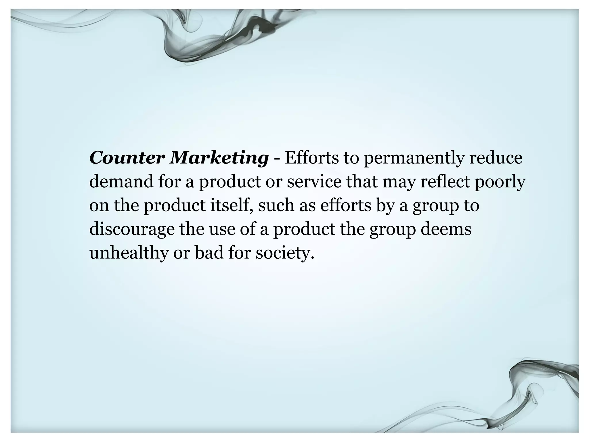 Counter Marketing - Efforts to permanently reduce
demand for a product or service that may reflect poorly
on the product itself, such as efforts by a group to
discourage the use of a product the group deems
unhealthy or bad for society.
 