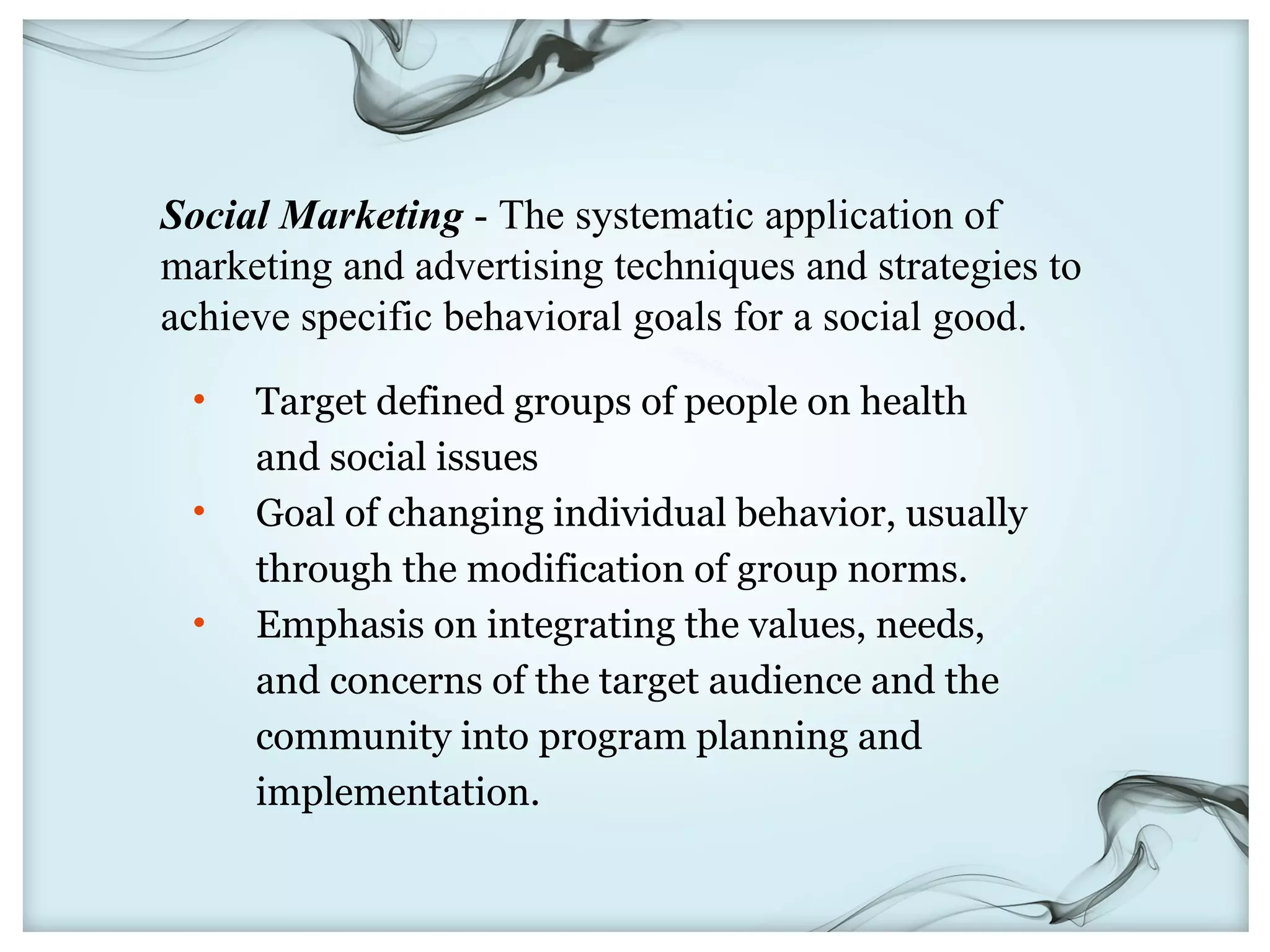 Social Marketing - The systematic application of
marketing and advertising techniques and strategies to
achieve specific behavioral goals for a social good.
 •   Target defined groups of people on health
     and social issues
 •   Goal of changing individual behavior, usually
     through the modification of group norms.
 •   Emphasis on integrating the values, needs,
     and concerns of the target audience and the
     community into program planning and
     implementation.
 