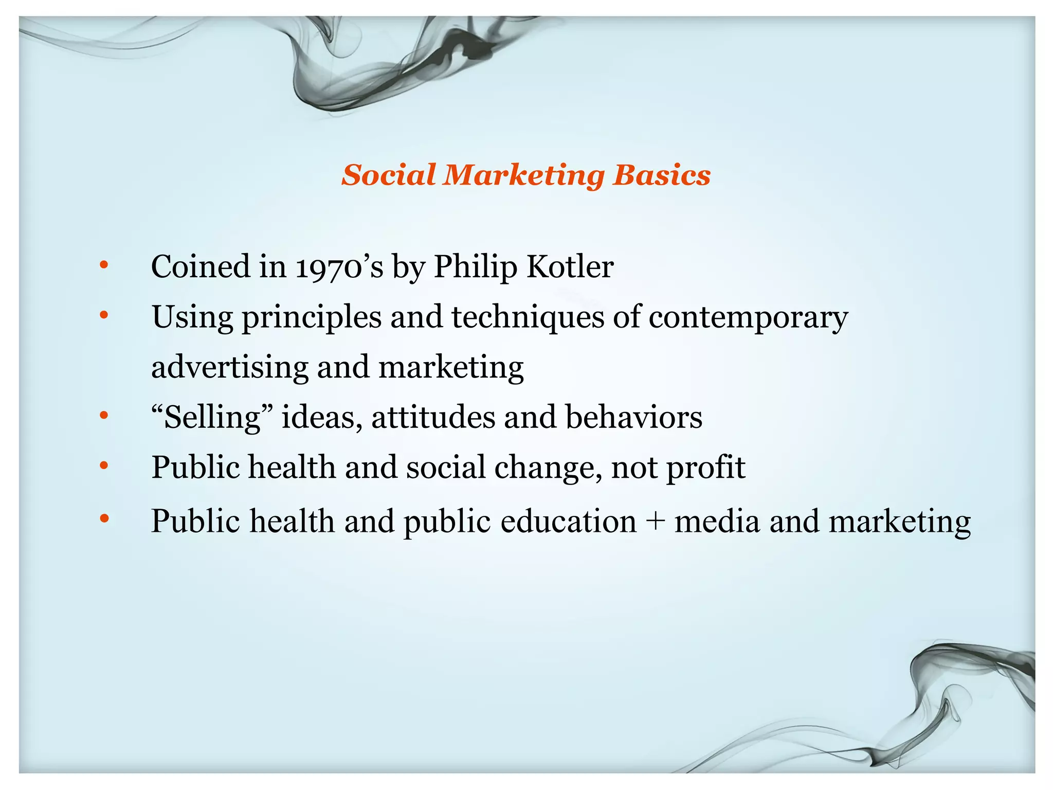 Social Marketing Basics


•   Coined in 1970’s by Philip Kotler
•   Using principles and techniques of contemporary
    advertising and marketing
•   “Selling” ideas, attitudes and behaviors
•   Public health and social change, not profit
•   Public health and public education + media and marketing
 