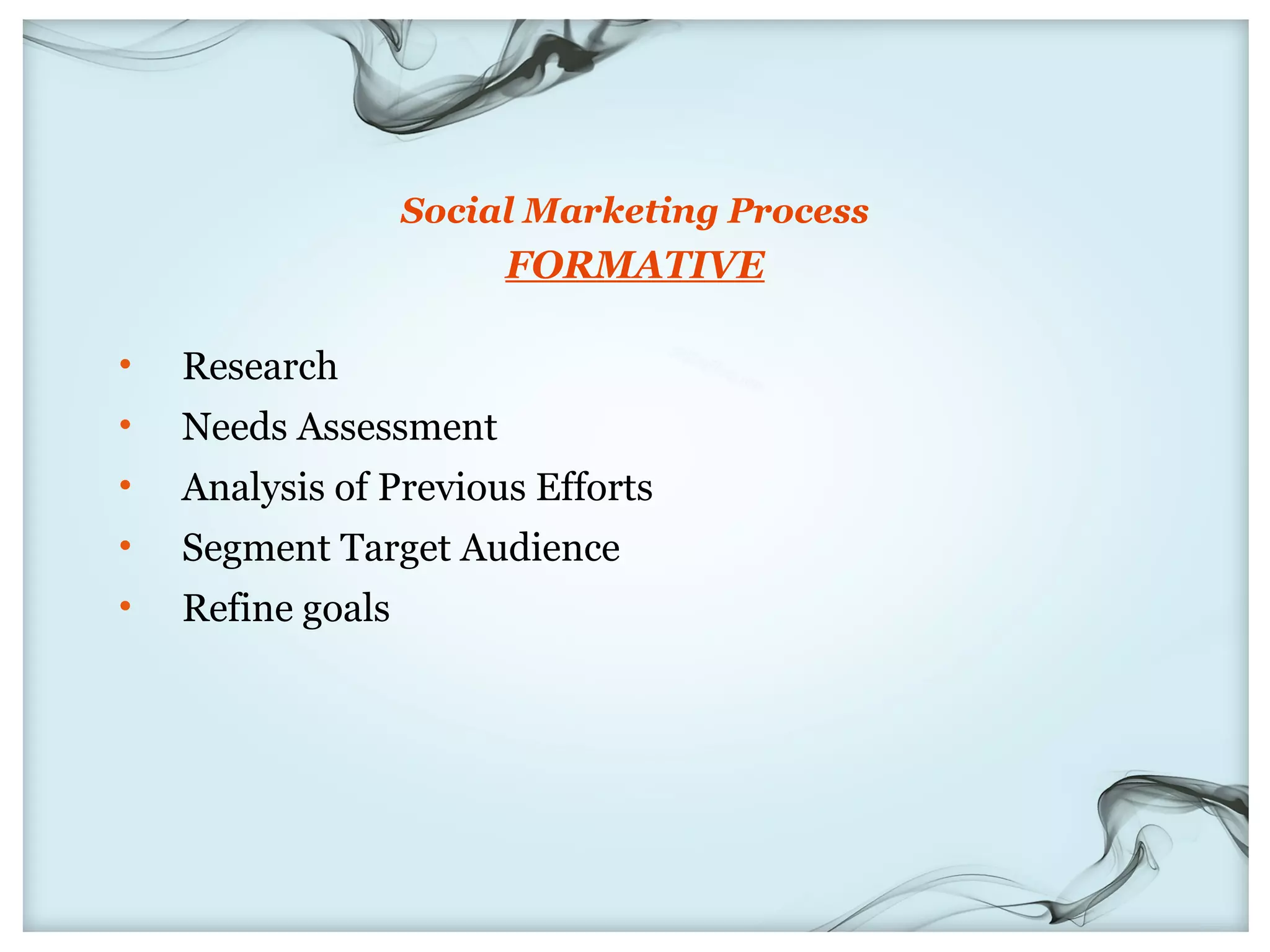 Social Marketing Process
                        FORMATIVE

•   Research
•   Needs Assessment
•   Analysis of Previous Efforts
•   Segment Target Audience
•   Refine goals
 