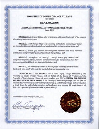 TOWNSHIP OF SOUTH ORANGE VILLAGE
                                                  NEW   JERSEY


                                           PROCLAMATION


            LESBIAN GAY BISEXUAL AND TRANSGENDER PRIDE MONTH
                                                  June 2012



         WHEREAS South Orange Village takes pride           in and celebrates the   diversity of the residents
who make up ourcommunity and


          WHEREAS South Orange Village is a welcoming and inclusive communityfor lesbian
gay   bisexual and transgender individuals and couples in which to live and raise afamily and


        WHEREAS lesbian gay bisexual and transgender residents have made                     important
contributions to improving the quality of life in South Orange Village and


         WHEREAS     throughout our country
                                        s          history lesbian gay bisexual and
transgender people have faced prejudice and discrimination for example since 1974 there
have been   more   than 200 anti gaystate ballot initiatives and


         WHEREAS the promise of America is that all people should be able             to live with

dignity and have equal rights under the law including marriage equality now

     THEREFORE BE IT PROCLAIMED that I Alex Torpey Village President of The
Township of South Orange Village and on behalf of the Board of Trustees and the
Township of South Orange Village do hereby proclaim June 2012 as LESBIAN GAY BISEXUAL
AND TRANSGENDER PRIDE MONTH in the Township of South Orange Village and call
                                                                                          upon the
residents ofour community to celebrate thegreat diversity of South Orange Village and work together
to break down the walls of discrimination and intolerance and promote full equal rights for all

Americans regardless ofsexual orientation orgenderidentity




Presented    on   this 8th   day of June   2012




Alex Torpey    Village
 