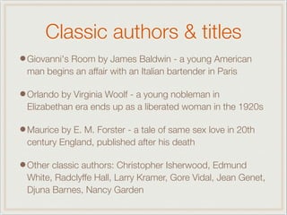 Classic authors & titles
•Giovanni's Room by James Baldwin - a young American
man begins an affair with an Italian bartender in Paris
•Orlando by Virginia Woolf - a young nobleman in
Elizabethan era ends up as a liberated woman in the 1920s
•Maurice by E. M. Forster - a tale of same sex love in 20th
century England, published after his death
•Other classic authors: Christopher Isherwood, Edmund
White, Radclyffe Hall, Larry Kramer, Gore Vidal, Jean Genet,
Djuna Barnes, Nancy Garden
 