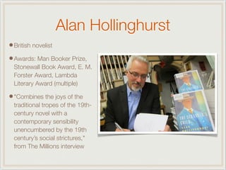 Alan Hollinghurst
•British novelist
•Awards: Man Booker Prize,
Stonewall Book Award, E. M.
Forster Award, Lambda
Literary Award (multiple)
•"Combines the joys of the
traditional tropes of the 19th-
century novel with a
contemporary sensibility
unencumbered by the 19th
century’s social strictures,"
from The Millions interview
 