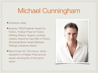 Michael Cunningham
•American writer
•Awards: PEN/Faulkner Award for
Fiction, Pulitzer Prize for Fiction,
Whiting Writers' Award, Lambda
Literary Award for Gay Men's Fiction,
Stonewall Book Award-Barbara
Gittings Literature Award
•Best known for The Hours, which
resulted in a Pulitzer Prize and an
award winning ﬁlm of the same
name
 