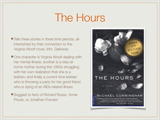 The Hours
•Tells three stories in three time periods, all
intertwined by their connection to the
Virginia Woolf novel, Mrs. Dalloway
•One character is Virginia Woolf dealing with
her mental illness; another is a stay-at-
home mother during the 1950s struggling
with her own realization that she is a
lesbian; and ﬁnally a current time lesbian
who is throwing a party for her good friend
who is dying of an AIDs related illness
•Suggest to fans of Richard Russo, Annie
Proulx, or Jonathan Franzen
 