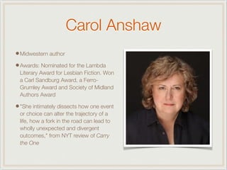 Carol Anshaw
•Midwestern author
•Awards: Nominated for the Lambda
Literary Award for Lesbian Fiction. Won
a Carl Sandburg Award, a Ferro-
Grumley Award and Society of Midland
Authors Award
•"She intimately dissects how one event
or choice can alter the trajectory of a
life, how a fork in the road can lead to
wholly unexpected and divergent
outcomes," from NYT review of Carry
the One
 