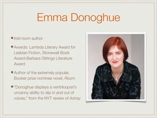 Emma Donoghue
•Irish-born author
•Awards: Lambda Literary Award for
Lesbian Fiction, Stonewall Book
Award-Barbara Gittings Literature
Award
•Author of the extremely popular,
Booker prize nominee novel, Room
•"Donoghue displays a ventriloquist’s
uncanny ability to slip in and out of
voices," from the NYT review of Astray
 