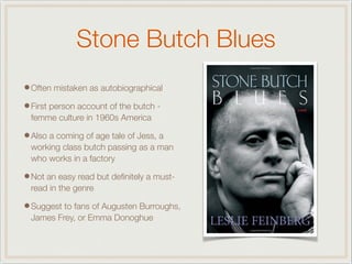 Stone Butch Blues
•Often mistaken as autobiographical
•First person account of the butch -
femme culture in 1960s America
•Also a coming of age tale of Jess, a
working class butch passing as a man
who works in a factory
•Not an easy read but deﬁnitely a must-
read in the genre
•Suggest to fans of Augusten Burroughs,
James Frey, or Emma Donoghue
 