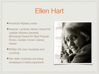 Ellen Hart
•American Mystery writer
•Awards: Lambda Literary Award for
Lesbian Mystery (several),
Minnesota Award for Best Popular
Fiction, Golden Crown Literary
Award
•Written 28 cozy mysteries and
counting
•Her older mysteries are being
rereleased in trade paperback
 