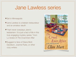 Jane Lawless series
•Set in Minneapolis
•Jane Lawless is a lesbian restaurateur
and an amateur sleuth
•"Hart never overplays Jane's
lesbianism. It is just a fact of life in this
truly engaging mystery series," from
LJ review of The Cruel Ever After
•Suggest to fans of Diane Mott
Davidson, Joanne Fluke, or other
cozy writers
 