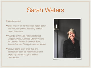 Sarah Waters
•Welsh novelist
•Best known for her historical ﬁction set in
the Victorian period, featuring lesbian
main characters
•Awards: CWA Ellis Peters Historical
Dagger Award, Lambda Literary Award
for Lesbian Fiction, Stonewall Book
Award-Barbara Gittings Literature Award
•Enjoys taking story lines that are
traditionally seen as heterosexual and
exploring them through a lesbian
perspective
 