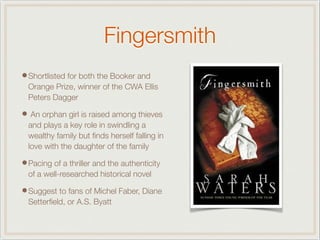 Fingersmith
•Shortlisted for both the Booker and
Orange Prize, winner of the CWA Ellis
Peters Dagger
• An orphan girl is raised among thieves
and plays a key role in swindling a
wealthy family but ﬁnds herself falling in
love with the daughter of the family
•Pacing of a thriller and the authenticity
of a well-researched historical novel
•Suggest to fans of Michel Faber, Diane
Setterﬁeld, or A.S. Byatt
 