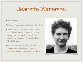 Jeanette Winterson
•British writer
•Erotica, Speculative, Literary, Historical
•Awards: E. M. Forster Award, Costa
First Novel Award, Lambda Literary
Award for Lesbian Fiction, British
Academy Television Award for Best
Single Drama
•Her recent memoir, Why Be Happy
When You Could Be Normal, is
enjoying widespread critical acclaim
 