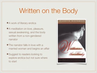 Written on the Body
•A work of literary erotica
•A meditation on love, pleasure,
sexual awakening, and the body
written from a non-gendered
narrator
•The narrator falls in love with a
married woman and begins an affair
•Suggest to readers looking to
explore erotica but not sure where
to start
 