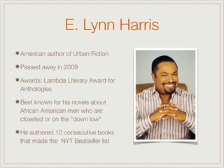 E. Lynn Harris
•American author of Urban Fiction
•Passed away in 2009
•Awards: Lambda Literary Award for
Anthologies
•Best known for his novels about
African American men who are
closeted or on the "down low"
•He authored 10 consecutive books
that made the NYT Bestseller list
 