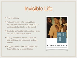 Invisible Life
•First in a trilogy
•Follows the story of a young black
attorney who realizes he is bisexual but
continues to live his life in the closet
•Started a self published book that Harris
sold out of the back of his car
•During his lifetime he was one of the
best selling African American and gay
authors
•Suggest to fans of Ernest Gaines, Eric
Jerome Dickey, or Urban Fiction
 