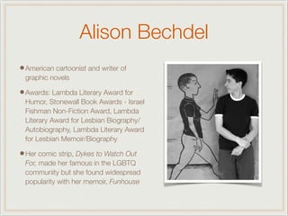 Alison Bechdel
•American cartoonist and writer of
graphic novels
•Awards: Lambda Literary Award for
Humor, Stonewall Book Awards - Israel
Fishman Non-Fiction Award, Lambda
Literary Award for Lesbian Biography/
Autobiography, Lambda Literary Award
for Lesbian Memoir/Biography
•Her comic strip, Dykes to Watch Out
For, made her famous in the LGBTQ
community but she found widespread
popularity with her memoir, Funhouse
 