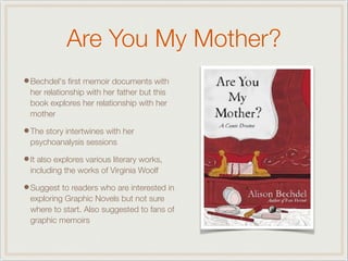 Are You My Mother?
•Bechdel's ﬁrst memoir documents with
her relationship with her father but this
book explores her relationship with her
mother
•The story intertwines with her
psychoanalysis sessions
•It also explores various literary works,
including the works of Virginia Woolf
•Suggest to readers who are interested in
exploring Graphic Novels but not sure
where to start. Also suggested to fans of
graphic memoirs
 